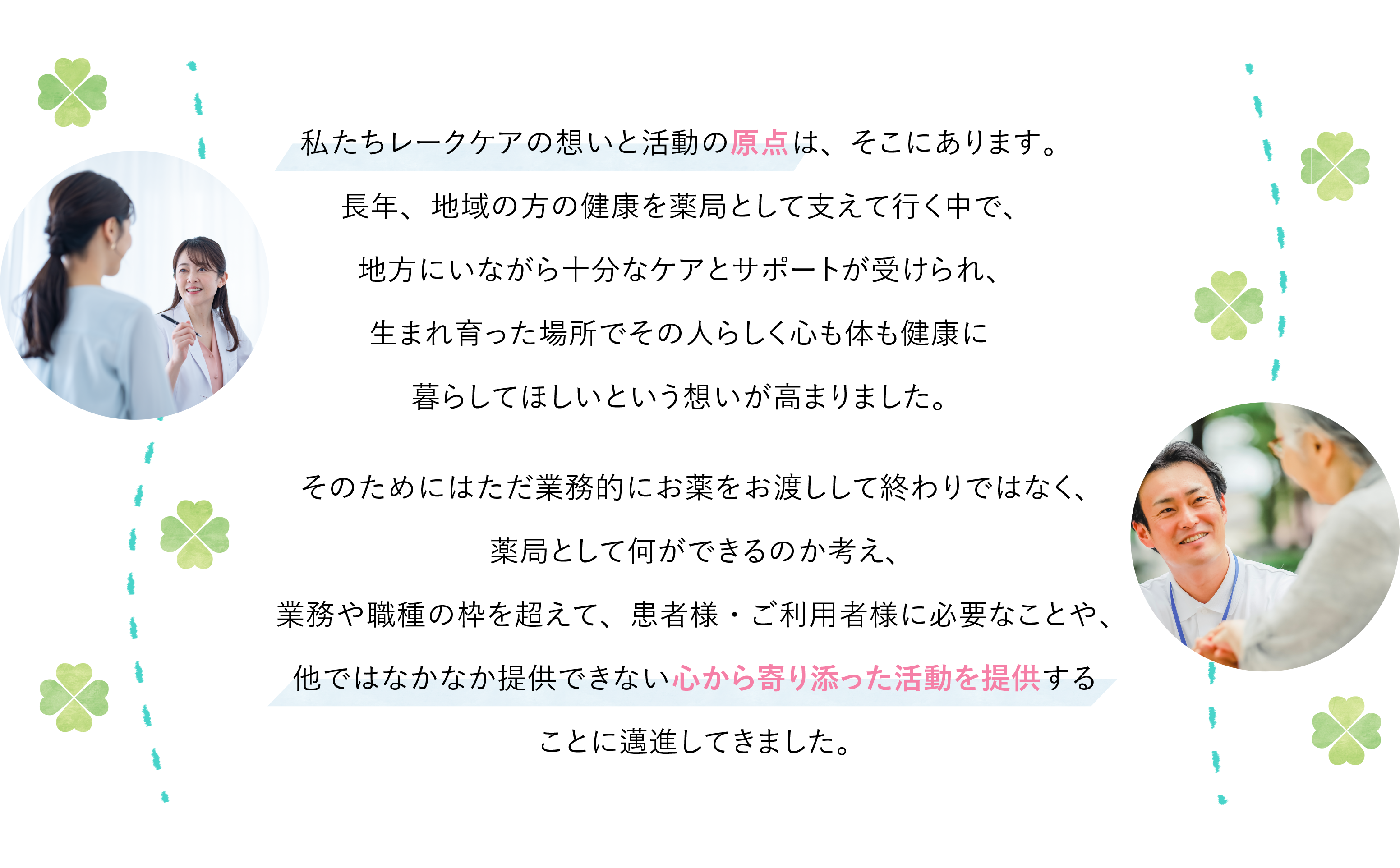 私たちレークケアの想いと活動の原点は、そこにあります。長年、地域の方の健康を薬局として支えて行く中で、地方にいながら十分なケアとサポートが受けられ、生まれ育った場所でその人らしく心も体も健康に暮らしてほしいという想いが高まりました。そのためにはただ業務的にお薬をお渡しして終わりではなく、薬局として何ができるのか考え、業務や職種の枠を超えて、患者様・ご利用者様に必要なことや、他ではなかなか提供できない心から寄り添った活動を提供することに邁進してきました。